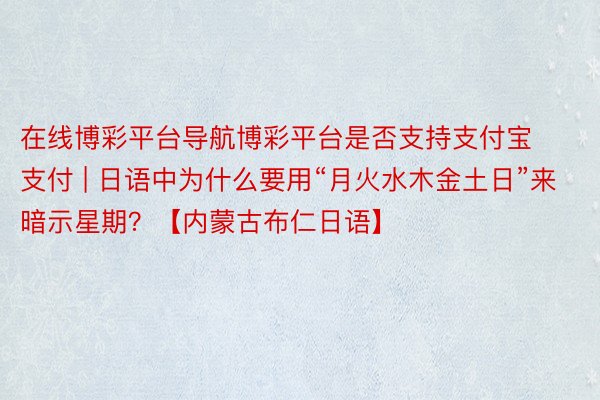 在线博彩平台导航博彩平台是否支持支付宝支付 | 日语中为什么要用“月火水木金土日”来暗示星期？【内蒙古布仁日语】