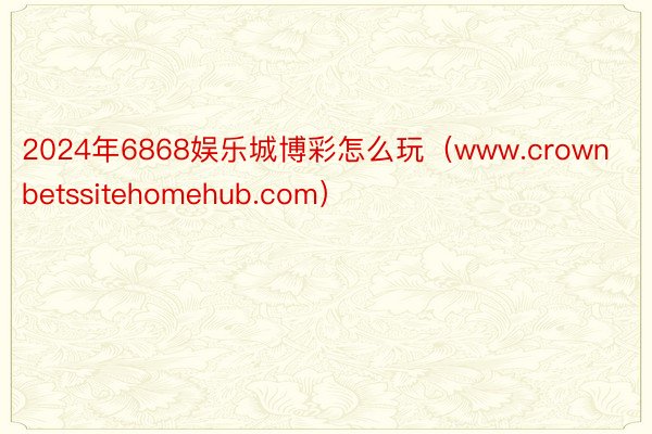 2024年6868娱乐城博彩怎么玩（www.crownbetssitehomehub.com）