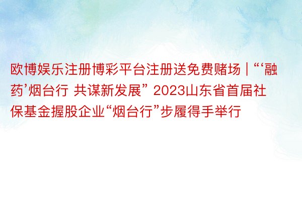 欧博娱乐注册博彩平台注册送免费赌场 | “‘融药’烟台行 共谋新发展” 2023山东省首届社保基金握股企业“烟台行”步履得手举行