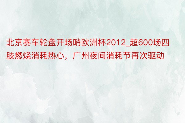 北京赛车轮盘开场哨欧洲杯2012_超600场四肢燃烧消耗热心，广州夜间消耗节再次驱动