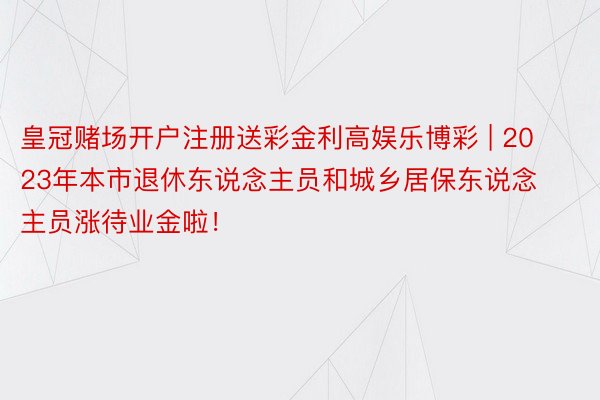 皇冠赌场开户注册送彩金利高娱乐博彩 | 2023年本市退休东说念主员和城乡居保东说念主员涨待业金啦！