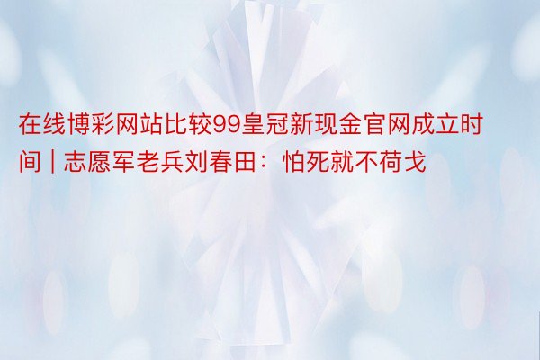 在线博彩网站比较99皇冠新现金官网成立时间 | 志愿军老兵刘春田：怕死就不荷戈