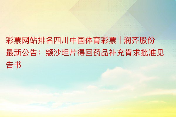 彩票网站排名四川中国体育彩票 | 润齐股份最新公告：缬沙坦片得回药品补充肯求批准见告书