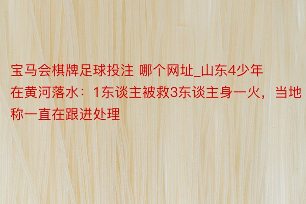 宝马会棋牌足球投注 哪个网址_山东4少年在黄河落水：1东谈主被救3东谈主身一火，当地称一直在跟进处理