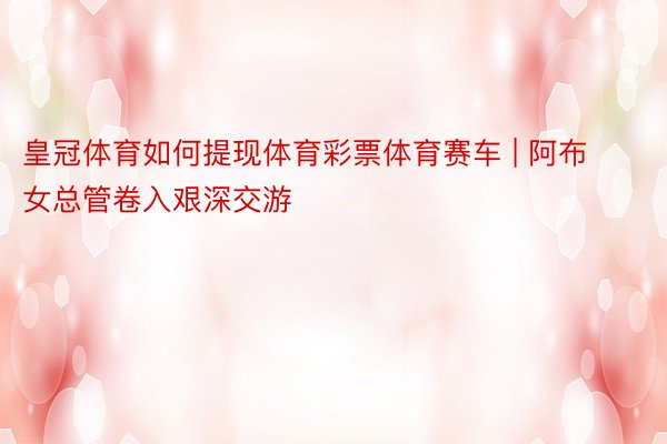 皇冠体育如何提现体育彩票体育赛车 | 阿布女总管卷入艰深交游