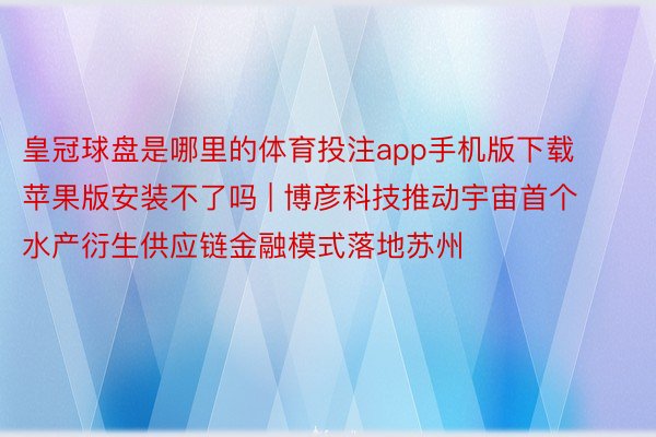 皇冠球盘是哪里的体育投注app手机版下载苹果版安装不了吗 | 博彦科技推动宇宙首个水产衍生供应链金融模式落地苏州