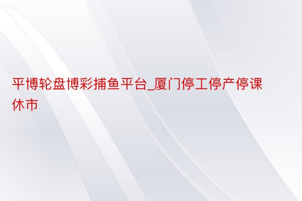 平博轮盘博彩捕鱼平台_厦门停工停产停课休市