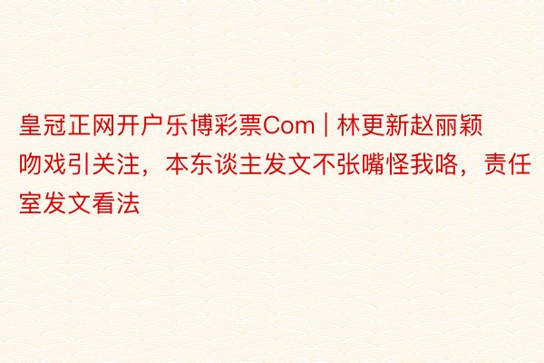 皇冠正网开户乐博彩票Com | 林更新赵丽颖吻戏引关注，本东谈主发文不张嘴怪我咯，责任室发文看法