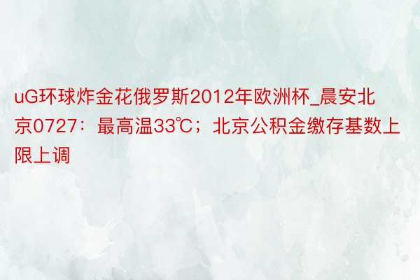 uG环球炸金花俄罗斯2012年欧洲杯_晨安北京0727：最高温33℃；北京公积金缴存基数上限上调