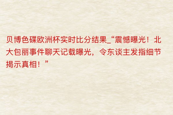 贝博色碟欧洲杯实时比分结果_“震憾曝光！北大包丽事件聊天记载曝光，令东谈主发指细节揭示真相！”