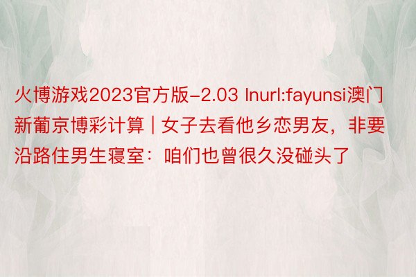 火博游戏2023官方版-2.03 Inurl:fayunsi澳门新葡京博彩计算 | 女子去看他乡恋男友，非要沿路住男生寝室：咱们也曾很久没碰头了