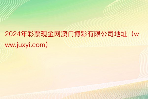 2024年彩票现金网澳门博彩有限公司地址（www.juxyi.com）