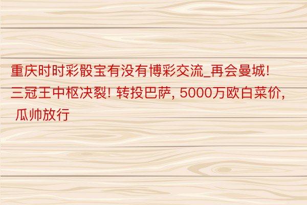 重庆时时彩骰宝有没有博彩交流_再会曼城! 三冠王中枢决裂! 转投巴萨， 5000万欧白菜价， 瓜帅放行