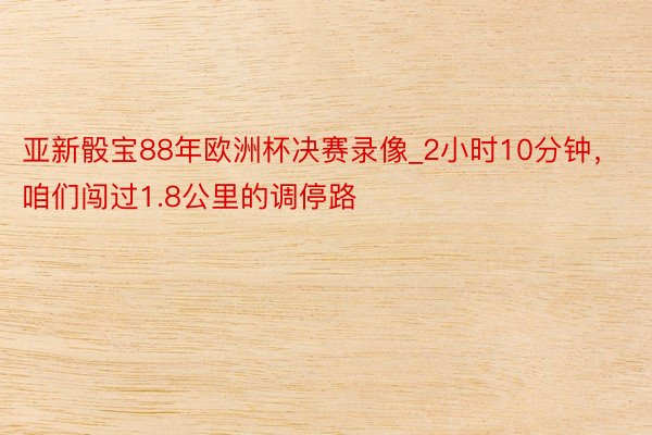 亚新骰宝88年欧洲杯决赛录像_2小时10分钟，咱们闯过1.8公里的调停路