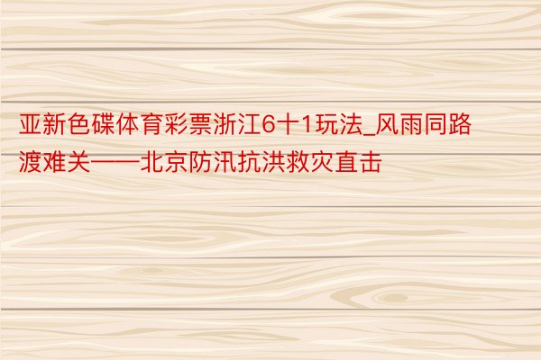 亚新色碟体育彩票浙江6十1玩法_风雨同路渡难关——北京防汛抗洪救灾直击