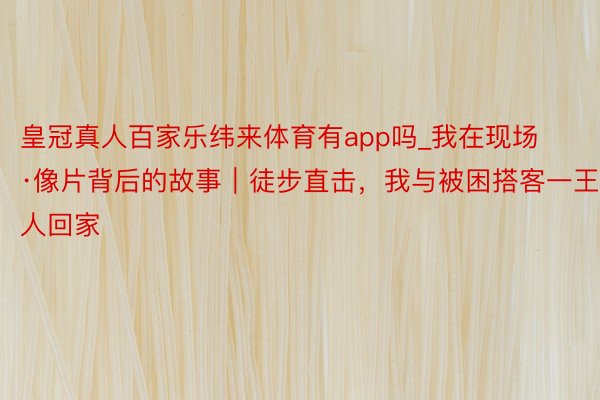 皇冠真人百家乐纬来体育有app吗_我在现场·像片背后的故事｜徒步直击，我与被困搭客一王人回家