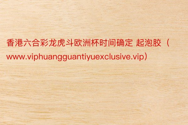 香港六合彩龙虎斗欧洲杯时间确定 起泡胶（www.viphuangguantiyuexclusive.vip）