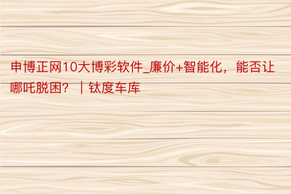 申博正网10大博彩软件_廉价+智能化，能否让哪吒脱困？｜钛度车库