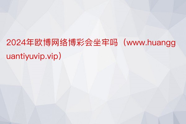 2024年欧博网络博彩会坐牢吗（www.huangguantiyuvip.vip）