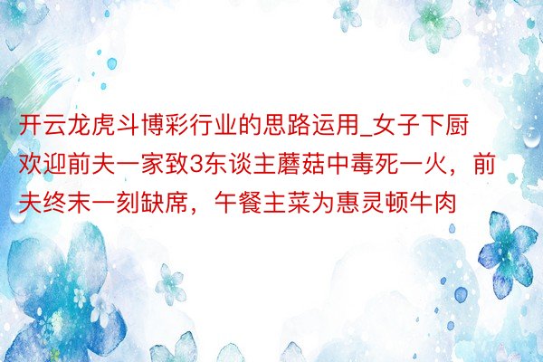 开云龙虎斗博彩行业的思路运用_女子下厨欢迎前夫一家致3东谈主蘑菇中毒死一火，前夫终末一刻缺席，午餐主菜为惠灵顿牛肉