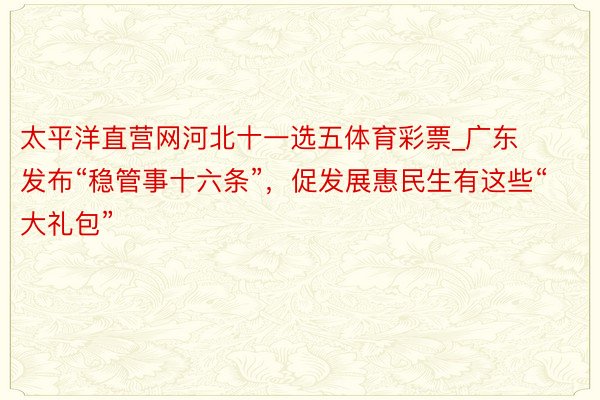 太平洋直营网河北十一选五体育彩票_广东发布“稳管事十六条”，促发展惠民生有这些“大礼包”