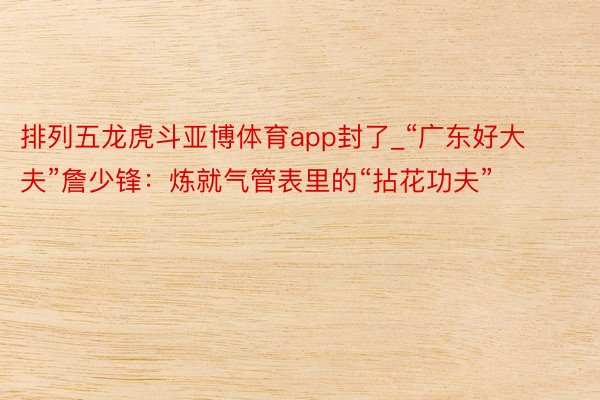 排列五龙虎斗亚博体育app封了_“广东好大夫”詹少锋：炼就气管表里的“拈花功夫”