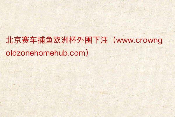 北京赛车捕鱼欧洲杯外围下注（www.crowngoldzonehomehub.com）