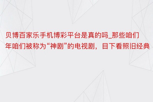 贝博百家乐手机博彩平台是真的吗_那些咱们年咱们被称为“神剧”的电视剧，目下看照旧经典