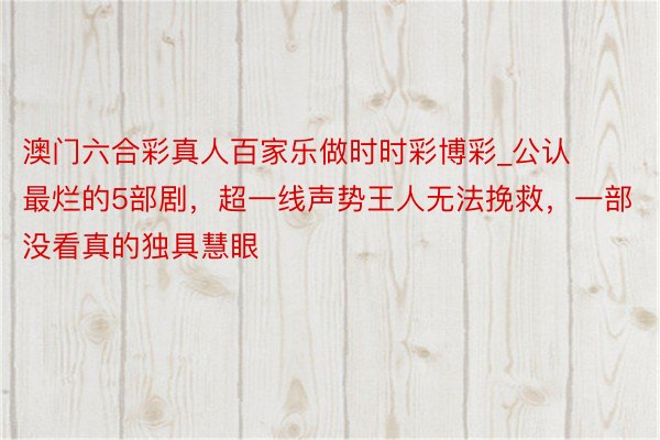 澳门六合彩真人百家乐做时时彩博彩_公认最烂的5部剧，超一线声势王人无法挽救，一部没看真的独具慧眼