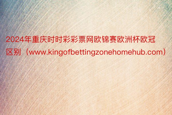 2024年重庆时时彩彩票网欧锦赛欧洲杯欧冠区别（www.kingofbettingzonehomehub.com）