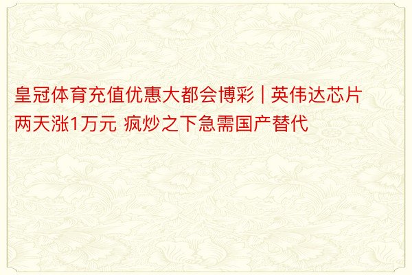 皇冠体育充值优惠大都会博彩 | 英伟达芯片两天涨1万元 疯炒之下急需国产替代