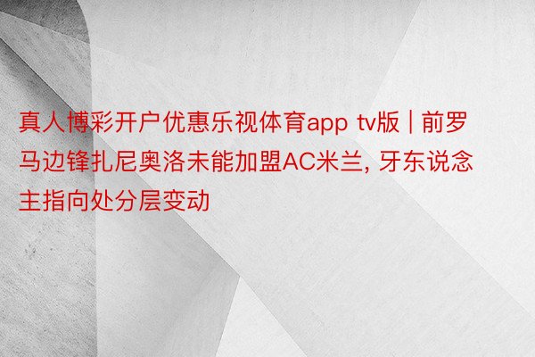 真人博彩开户优惠乐视体育app tv版 | 前罗马边锋扎尼奥洛未能加盟AC米兰, 牙东说念主指向处分层变动