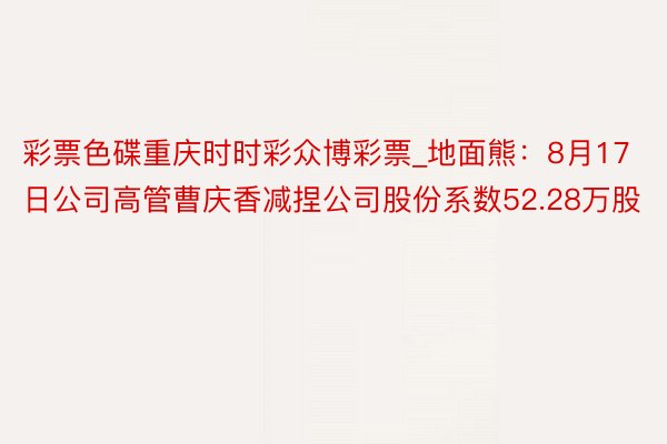 彩票色碟重庆时时彩众博彩票_地面熊：8月17日公司高管曹庆香减捏公司股份系数52.28万股