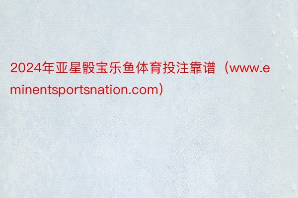 2024年亚星骰宝乐鱼体育投注靠谱（www.eminentsportsnation.com）