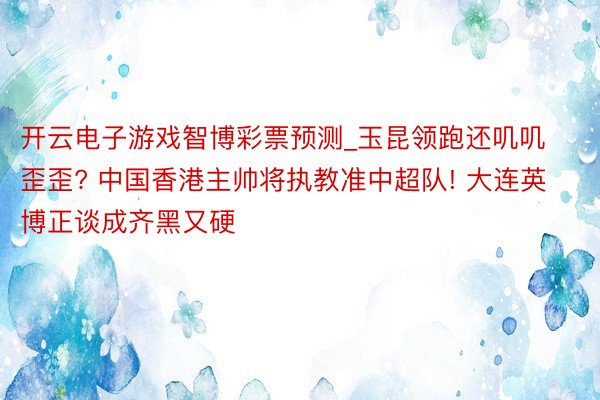 开云电子游戏智博彩票预测_玉昆领跑还叽叽歪歪? 中国香港主帅将执教准中超队! 大连英博正谈成齐黑又硬