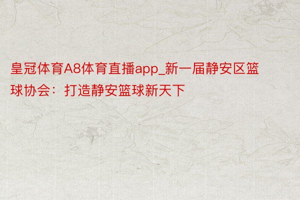 皇冠体育A8体育直播app_新一届静安区篮球协会：打造静安篮球新天下