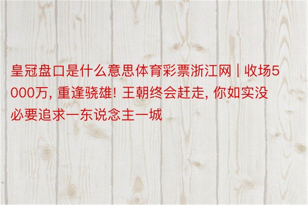 皇冠盘口是什么意思体育彩票浙江网 | 收场5000万， 重逢骁雄! 王朝终会赶走， 你如实没必要追求一东说念主一城