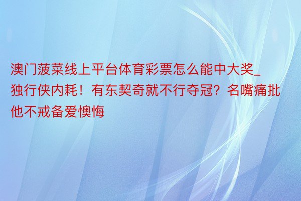 澳门菠菜线上平台体育彩票怎么能中大奖_独行侠内耗！有东契奇就不行夺冠？名嘴痛批他不戒备爱懊悔