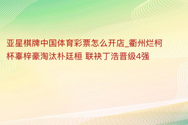 亚星棋牌中国体育彩票怎么开店_衢州烂柯杯辜梓豪淘汰朴廷桓 联袂丁浩晋级4强