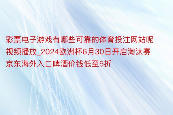 彩票电子游戏有哪些可靠的体育投注网站呢视频播放_2024欧洲杯6月30日开启淘汰赛 京东海外入口啤酒价钱低至5折