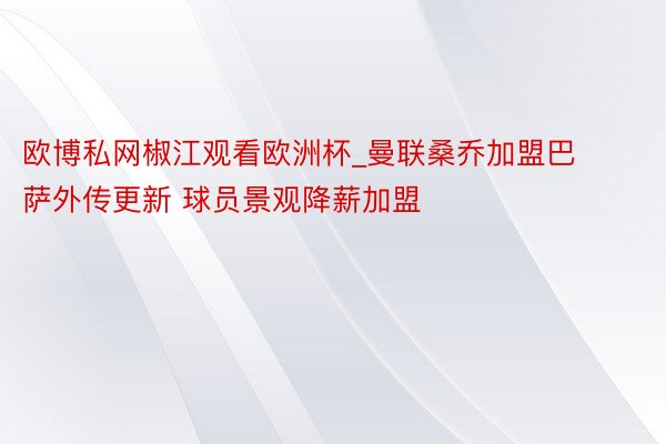 欧博私网椒江观看欧洲杯_曼联桑乔加盟巴萨外传更新 球员景观降薪加盟