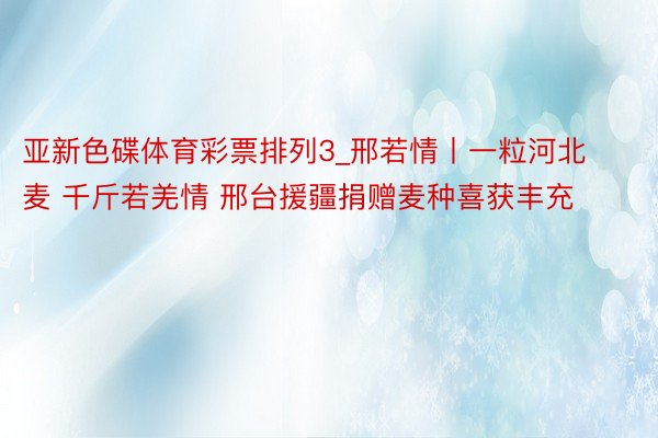 亚新色碟体育彩票排列3_邢若情丨一粒河北麦 千斤若羌情 邢台援疆捐赠麦种喜获丰充