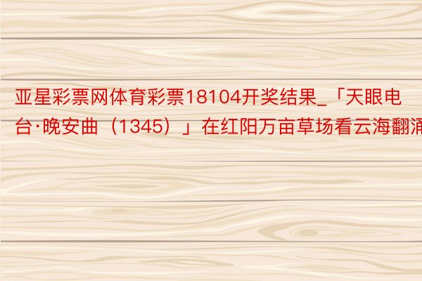 亚星彩票网体育彩票18104开奖结果_「天眼电台·晚安曲（1345）」在红阳万亩草场看云海翻涌