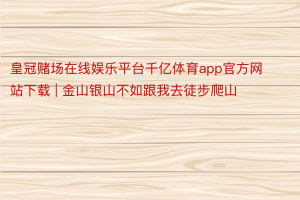 皇冠赌场在线娱乐平台千亿体育app官方网站下载 | 金山银山不如跟我去徒步爬山