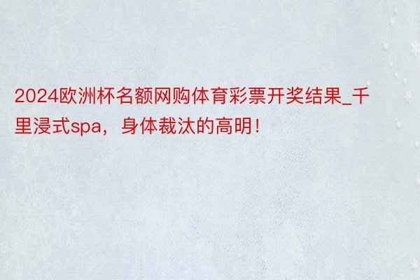 2024欧洲杯名额网购体育彩票开奖结果_千里浸式spa，身体裁汰的高明！