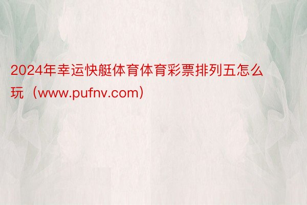 2024年幸运快艇体育体育彩票排列五怎么玩（www.pufnv.com）