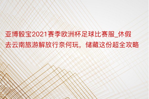 亚博骰宝2021赛季欧洲杯足球比赛服_休假去云南旅游解放行奈何玩，储藏这份超全攻略