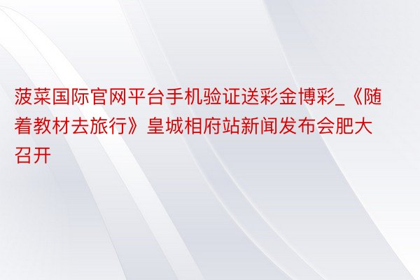 菠菜国际官网平台手机验证送彩金博彩_《随着教材去旅行》皇城相府站新闻发布会肥大召开