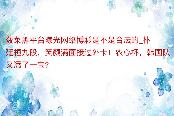 菠菜黑平台曝光网络博彩是不是合法的_朴廷桓九段，笑颜满面接过外卡！农心杯，韩国队又添了一宝？