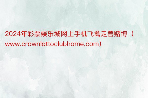 2024年彩票娱乐城网上手机飞禽走兽赌博（www.crownlottoclubhome.com）